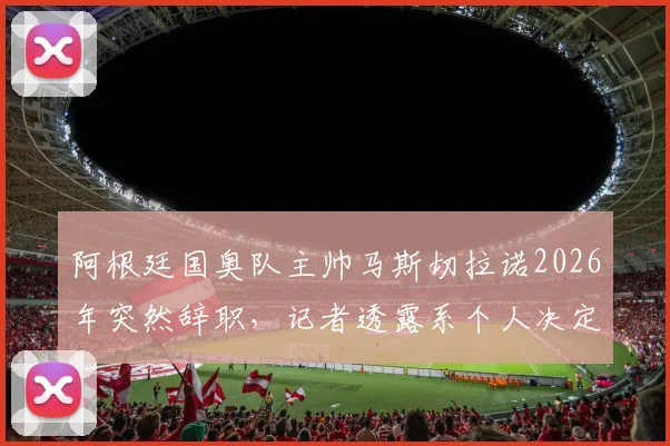 阿根廷国奥队主帅马斯切拉诺2026年突然辞职,记者透露系个人决定引发全队震动,背后原因与潜在影响解析