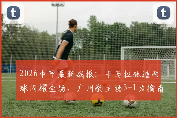 2026中甲最新战报:卡马拉独造两球闪耀全场,广州豹主场3-1力擒南通支云,附关键比赛解读与球员表现分析