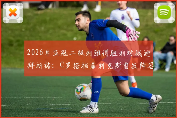 2026年亚冠二级利雅得胜利对战迪拜祈祷：C罗搭档菲利克斯首发阵容详解与赛前战术看点