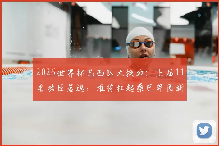 2026世界杯巴西队大换血：上届11名功臣落选，谁将扛起桑巴军团新旗帜？