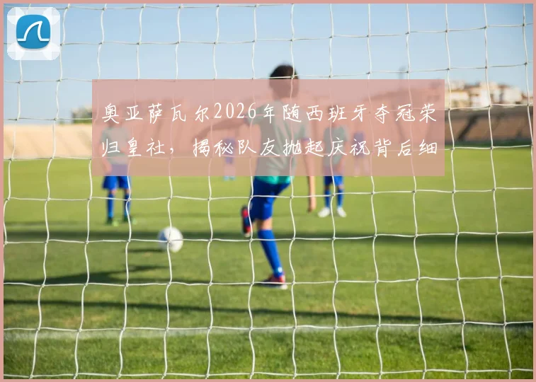 奥亚萨瓦尔2026年随西班牙夺冠荣归皇社，揭秘队友抛起庆祝背后细节与更衣室反应