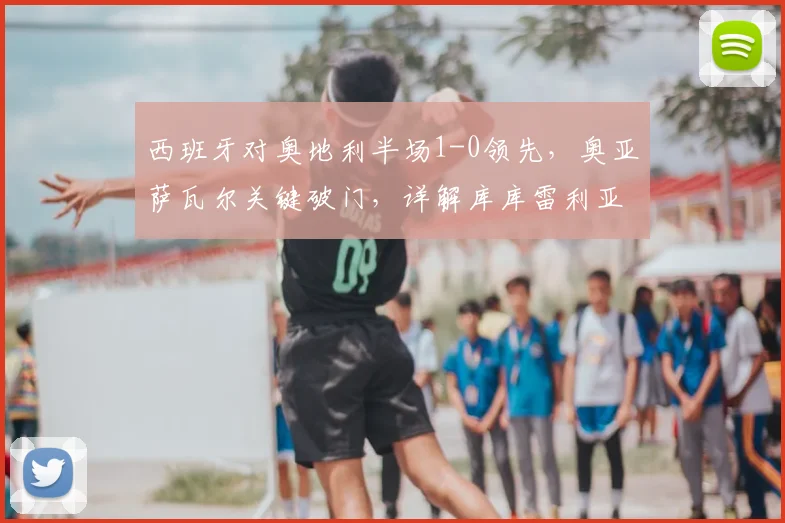 西班牙对奥地利半场1-0领先，奥亚萨瓦尔关键破门，详解库库雷利亚进球被判无效原因