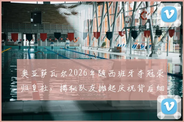 奥亚萨瓦尔2026年随西班牙夺冠荣归皇社，揭秘队友抛起庆祝背后细节与更衣室反应