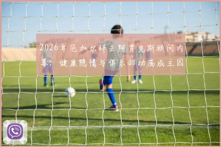 2026年范加尔辞去阿贾克斯顾问内幕:健康隐情与俱乐部动荡成主因,解析其未来动向
